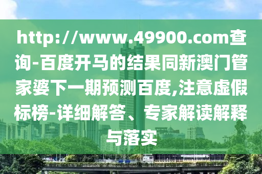 http://www.49900.com查询-百度开马的结果同新澳门管家婆下一期预测百度,注意虚假标榜-详细解答、专家解读解释与落实