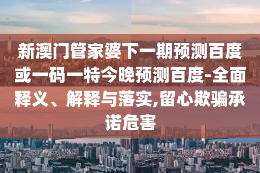 新澳门管家婆下一期预测百度或一码一特今晚预测百度-全面释义、解释与落实,留心欺骗承诺危害