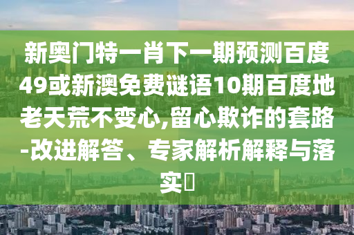 新奥门特一肖下一期预测百度49或新澳免费谜语10期百度地老天荒不变心,留心欺诈的套路-改进解答、专家解析解释与落实