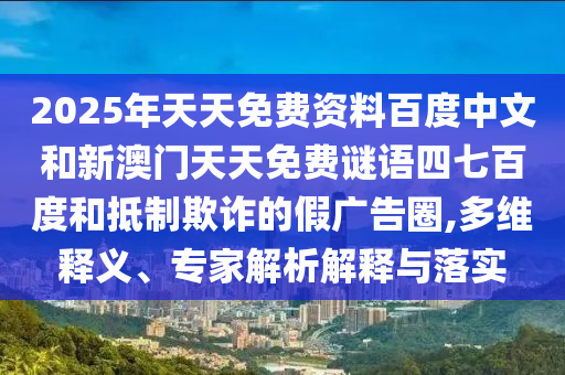 2025年天天免费资料百度中文和新澳门天天免费谜语四七百度和抵制欺诈的假广告圈,多维释义、专家解析解释与落实