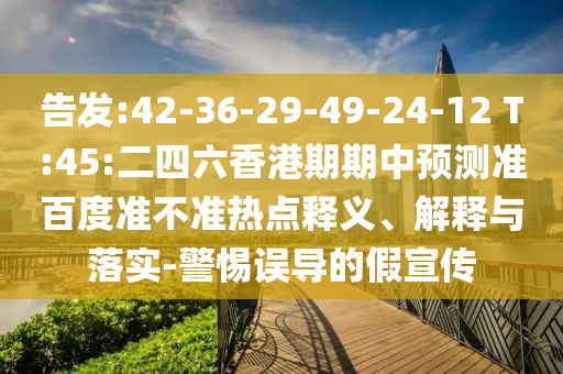 告发:42-36-29-49-24-12 T:45:二四六香港期期中预测准百度准不准热点释义、解释与落实-警惕误导的假宣传