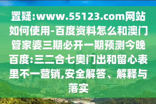 置疑:www.55123.com网站如何使用-百度资料怎么和澳门管家婆三期必开一期预测今晚百度:三二合七奥门出和留心表里不一营销,安全解答、解释与落实