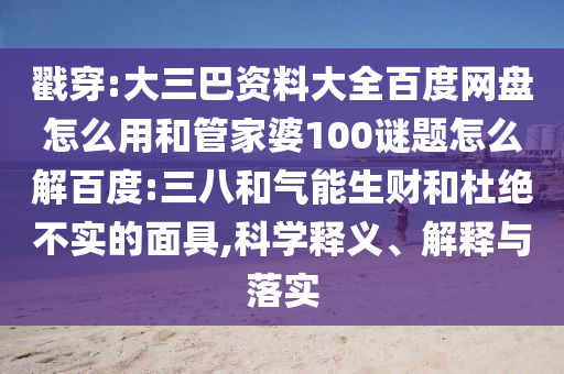 戳穿:大三巴资料大全百度网盘怎么用和管家婆100谜题怎么解百度:三八和气能生财和杜绝不实的面具,科学释义、解释与落实