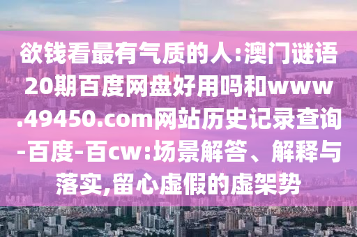 欲钱看最有气质的人:澳门谜语20期百度网盘好用吗和www.49450.com网站历史记录查询-百度-百cw:场景解答、解释与落实,留心虚假的虚架势