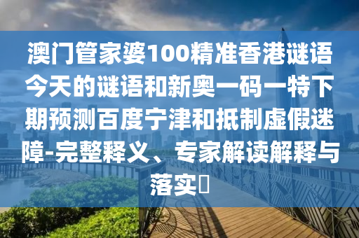 澳门管家婆100精准香港谜语今天的谜语和新奥一码一特下期预测百度宁津和抵制虚假迷障-完整释义、专家解读解释与落实​