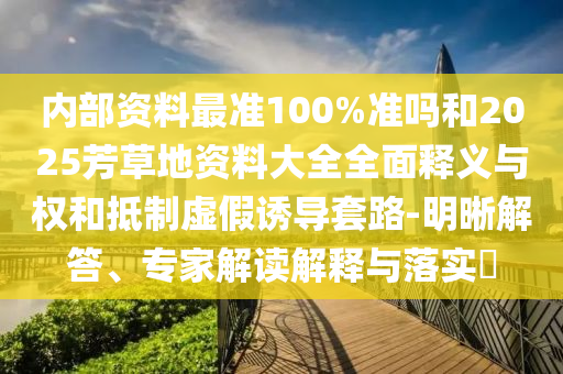 内部资料最准100%准吗和2025芳草地资料大全全面释义与权和抵制虚假诱导套路-明晰解答、专家解读解释与落实