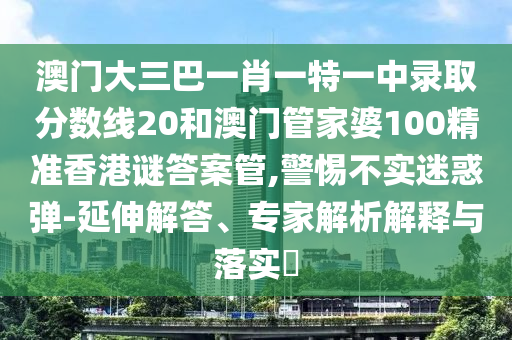 澳门大三巴一肖一特一中录取分数线20和澳门管家婆100精准香港谜答案管,警惕不实迷惑弹-延伸解答、专家解析解释与落实