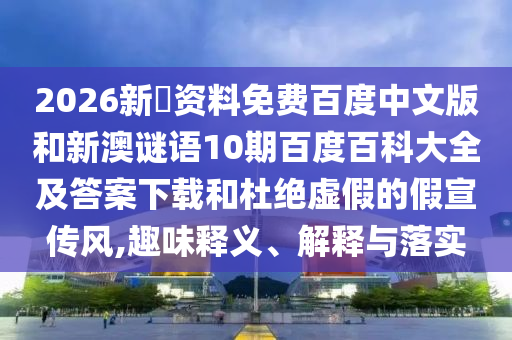 2026新奧资料免费百度中文版和新澳谜语10期百度百科大全及答案下载和杜绝虚假的假宣传风,趣味释义、解释与落实