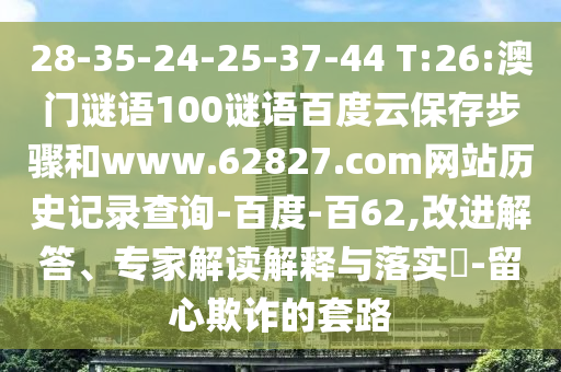 28-35-24-25-37-44 T:26:澳门谜语100谜语百度云保存步骤和www.62827.com网站历史记录查询-百度-百62,改进解答、专家解读解释与落实​-留心欺诈的套路