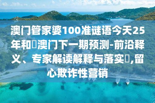 澳门管家婆100准谜语今天25年和釿澳门下一期预测-前沿释义、专家解读解释与落实,留心欺诈性营销