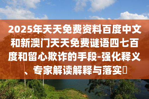2025年天天免费资料百度中文和新澳门天天免费谜语四七百度和留心欺诈的手段-强化释义、专家解读解释与落实