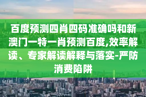 百度预测四肖四码准确吗和新澳门一特一肖预测百度,效率解读、专家解读解释与落实-严防消费陷阱