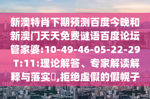 新澳特肖下期预测百度今晚和新澳门天天免费谜语百度论坛管家婆:10-49-46-05-22-29 T:11:理论解答、专家解读解释与落实​,拒绝虚假的假幌子