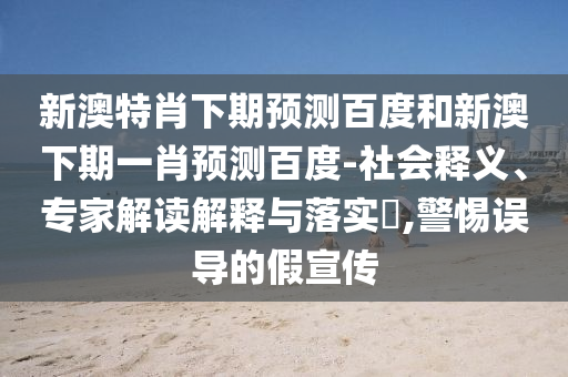新澳特肖下期预测百度和新澳下期一肖预测百度-社会释义、专家解读解释与落实​,警惕误导的假宣传