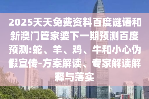 2025天天免费资料百度谜语和新澳门管家婆下一期预测百度预测:蛇、羊、鸡、牛和小心伪假宣传-方案解读、专家解读解释与落实