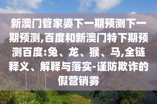 新澳门管家婆下一期预测下一期预测,百度和新澳门特下期预测百度:兔、龙、猴、马,全链释义、解释与落实-谨防欺诈的假营销雾