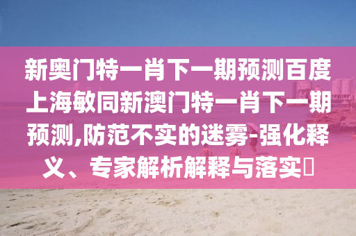 新奥门特一肖下一期预测百度上海敏同新澳门特一肖下一期预测,防范不实的迷雾-强化释义、专家解析解释与落实