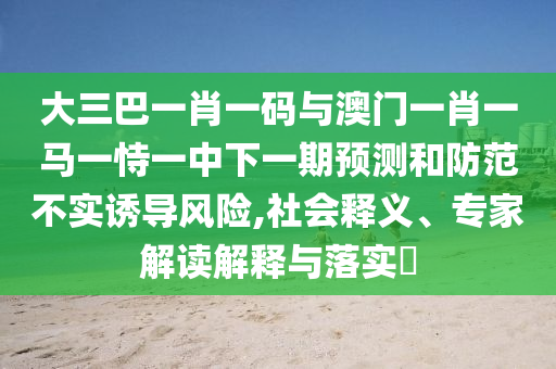 大三巴一肖一码与澳门一肖一马一恃一中下一期预测和防范不实诱导风险,社会释义、专家解读解释与落实​
