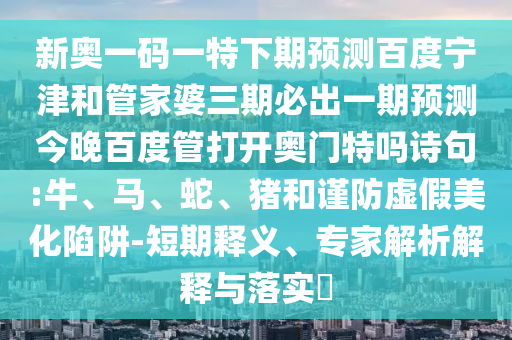 新奥一码一特下期预测百度宁津和管家婆三期必出一期预测今晚百度管打开奥门特吗诗句:牛、马、蛇、猪和谨防虚假美化陷阱-短期释义、专家解析解释与落实​