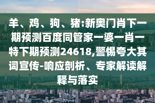羊、鸡、狗、猪:新奥门肖下一期预测百度同管家一婆一肖一特下期预测24618,警惕夸大其词宣传-响应剖析、专家解读解释与落实
