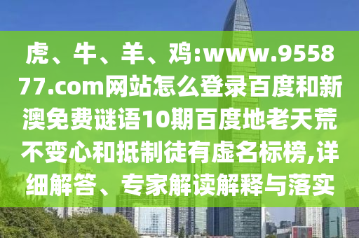 虎、牛、羊、鸡:www.955877.com网站怎么登录百度和新澳免费谜语10期百度地老天荒不变心和抵制徒有虚名标榜,详细解答、专家解读解释与落实