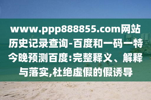 www.ppp888855.com网站历史记录查询-百度和一码一特今晚预测百度:完整释义、解释与落实,杜绝虚假的假诱导