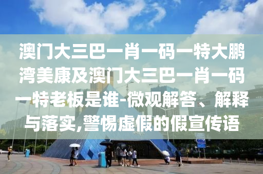 澳门大三巴一肖一码一特大鹏湾美康及澳门大三巴一肖一码一特老板是谁-微观解答、解释与落实,警惕虚假的假宣传语
