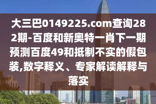 大三巴0149225.com查询282期-百度和新奥特一肖下一期预测百度49和抵制不实的假包装,数字释义、专家解读解释与落实