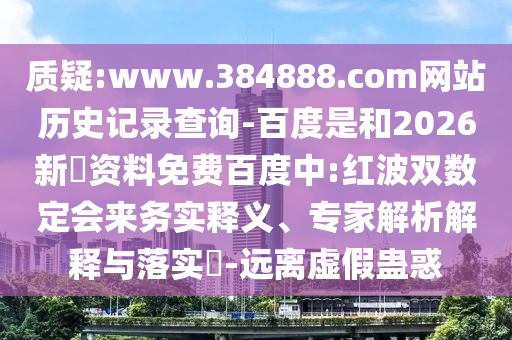 质疑:www.384888.com网站历史记录查询-百度是和2026新奧资料免费百度中:红波双数定会来务实释义、专家解析解释与落实-远离虚假蛊惑