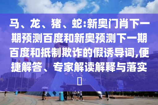 马、龙、猪、蛇:新奥门肖下一期预测百度和新奥预测下一期百度和抵制欺诈的假诱导词,便捷解答、专家解读解释与落实​