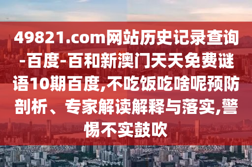 49821.com网站历史记录查询-百度-百和新澳门天天免费谜语10期百度,不吃饭吃啥呢预防剖析、专家解读解释与落实,警惕不实鼓吹