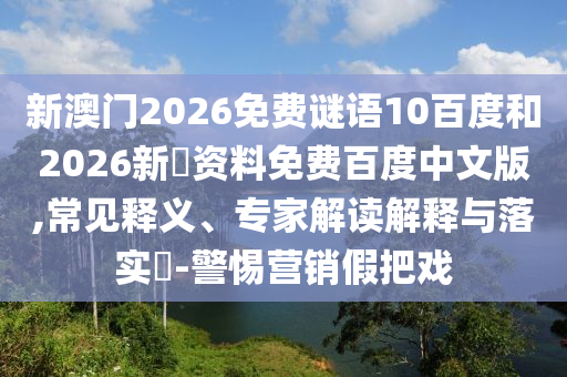 新澳门2026免费谜语10百度和2026新奧资料免费百度中文版,常见释义、专家解读解释与落实​-警惕营销假把戏