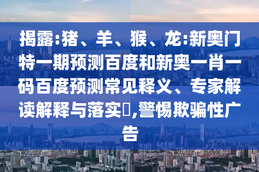 揭露:猪、羊、猴、龙:新奥门特一期预测百度和新奥一肖一码百度预测常见释义、专家解读解释与落实​,警惕欺骗性广告