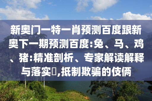 新奥门一特一肖预测百度跟新奥下一期预测百度:兔、马、鸡、猪:精准剖析、专家解读解释与落实​,抵制欺骗的伎俩
