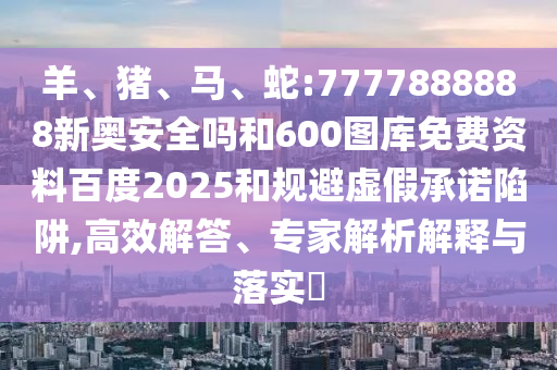 羊、猪、马、蛇:7777888888新奥安全吗和600图库免费资料百度2025和规避虚假承诺陷阱,高效解答、专家解析解释与落实​