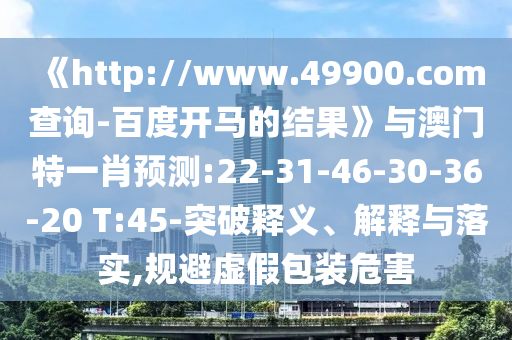 《http://www.49900.com查询-百度开马的结果》与澳门特一肖预测:22-31-46-30-36-20 T:45-突破释义、解释与落实,规避虚假包装危害