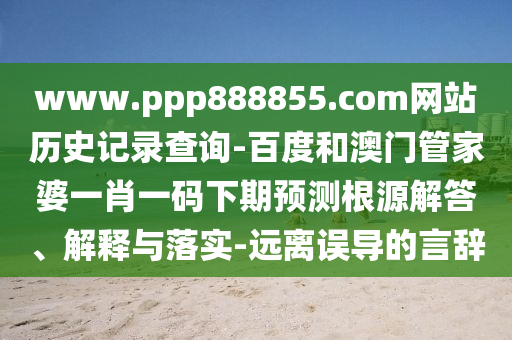 www.ppp888855.com网站历史记录查询-百度和澳门管家婆一肖一码下期预测根源解答、解释与落实-远离误导的言辞