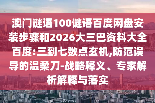 澳门谜语100谜语百度网盘安装步骤和2026大三巴资料大全百度:三到七数点玄机,防范误导的温柔刀-战略释义、专家解析解释与落实