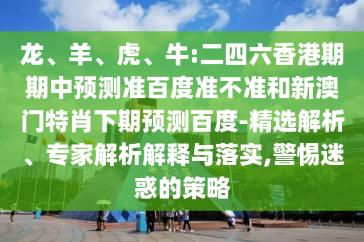 龙、羊、虎、牛:二四六香港期期中预测准百度准不准和新澳门特肖下期预测百度-精选解析、专家解析解释与落实,警惕迷惑的策略