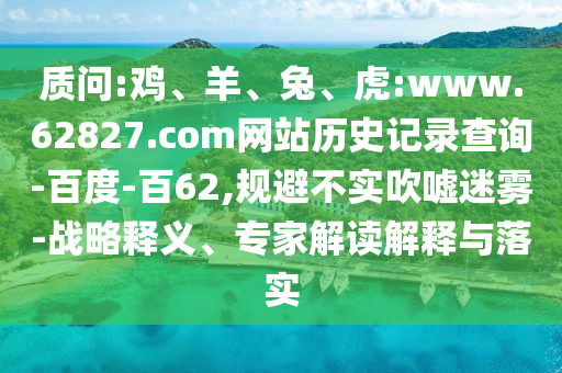 质问:鸡、羊、兔、虎:www.62827.com网站历史记录查询-百度-百62,规避不实吹嘘迷雾-战略释义、专家解读解释与落实