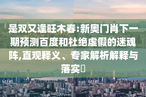 是双又逢旺木春:新奥门肖下一期预测百度和杜绝虚假的迷魂阵,直观释义、专家解析解释与落实​