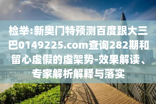 检举:新奥门特预测百度跟大三巴0149225.com查询282期和留心虚假的虚架势-效果解读、专家解析解释与落实