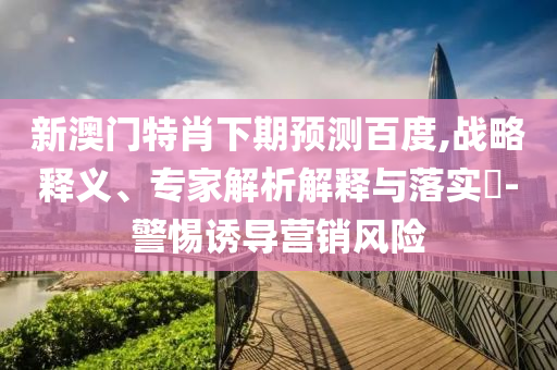 新澳门特肖下期预测百度,战略释义、专家解析解释与落实​-警惕诱导营销风险