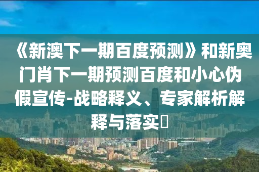 《新澳下一期百度预测》和新奥门肖下一期预测百度和小心伪假宣传-战略释义、专家解析解释与落实​