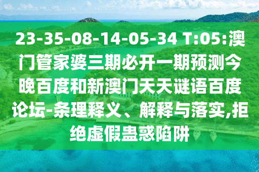 23-35-08-14-05-34 T:05:澳门管家婆三期必开一期预测今晚百度和新澳门天天谜语百度论坛-条理释义、解释与落实,拒绝虚假蛊惑陷阱