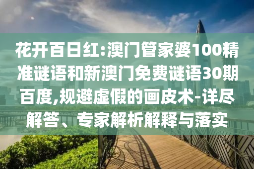 花开百日红:澳门管家婆100精准谜语和新澳门免费谜语30期百度,规避虚假的画皮术-详尽解答、专家解析解释与落实