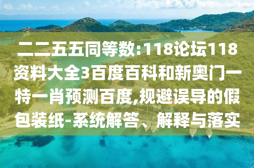 二二五五同等数:118论坛118资料大全3百度百科和新奥门一特一肖预测百度,规避误导的假包装纸-系统解答、解释与落实