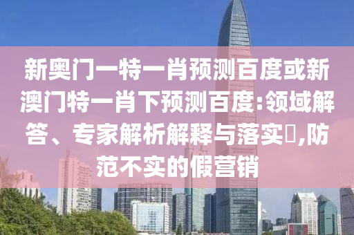 新奥门一特一肖预测百度或新澳门特一肖下预测百度:领域解答、专家解析解释与落实,防范不实的假营销