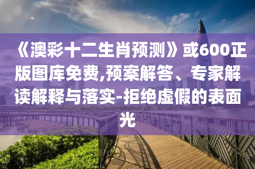 《澳彩十二生肖预测》或600正版图库免费,预案解答、专家解读解释与落实-拒绝虚假的表面光