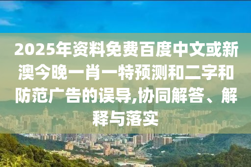 2025年资料免费百度中文或新澳今晚一肖一特预测和二字和防范广告的误导,协同解答、解释与落实